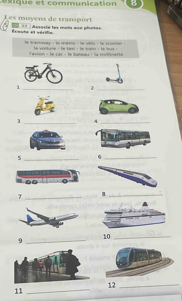 éxique et communication 
Les moyens de transport 
23 Associe les mots aux photos. 
Écoute et vérifie. 
le tramway » le métro - le vélo - le scooter « 
la voiture » le taxi - le train - le bus » 
l'avion - le car » le bateau » la trottinette 
1 
_ 
_2 
_3 
_4 
_5 
_6 
_7 
_8 
10_ 
_9 
12_ 
11_