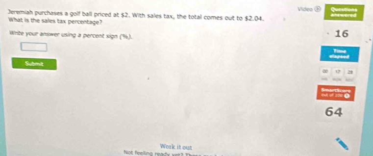 Video Questions 
Jeremiah purchases a golf ball priced at $2. With sales tax, the total comes out to $2.04. anwered 
What is the sales tax percentage? 
Write your answer using a percent sign (%).
16
Time 
elapsed 
Submit 
e 29
SmartScore 
et of 100 0
64
Work it out 
Not feeling ready vet?