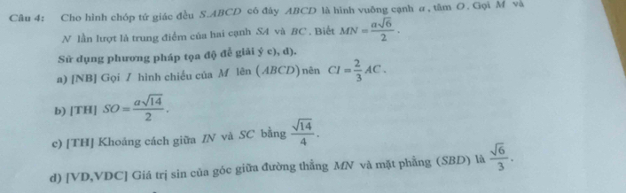 Cho hình chóp tứ giác đều S. ABCD có đây ABCD là hình vuỡng cạnh a, tâm O. Gọi M và 
N lần lượt là trung điểm của hai cạnh SA và BC. Biết MN= asqrt(6)/2 . 
Sử dụng phương pháp tọa độ đễ giải ý c), d). 
a) [NB] Gọi / hình chiều của M lên (ABCD) nên CI= 2/3 AC. 
b) |TH|SO= asqrt(14)/2 . 
c) [TH] Khoảng cách giữa IN và SC bằng  sqrt(14)/4 . 
d) [ VD, VDC ] Giá trị sin của góc giữa đường thẳng MN và mặt phẳng (SBD) là  sqrt(6)/3 .