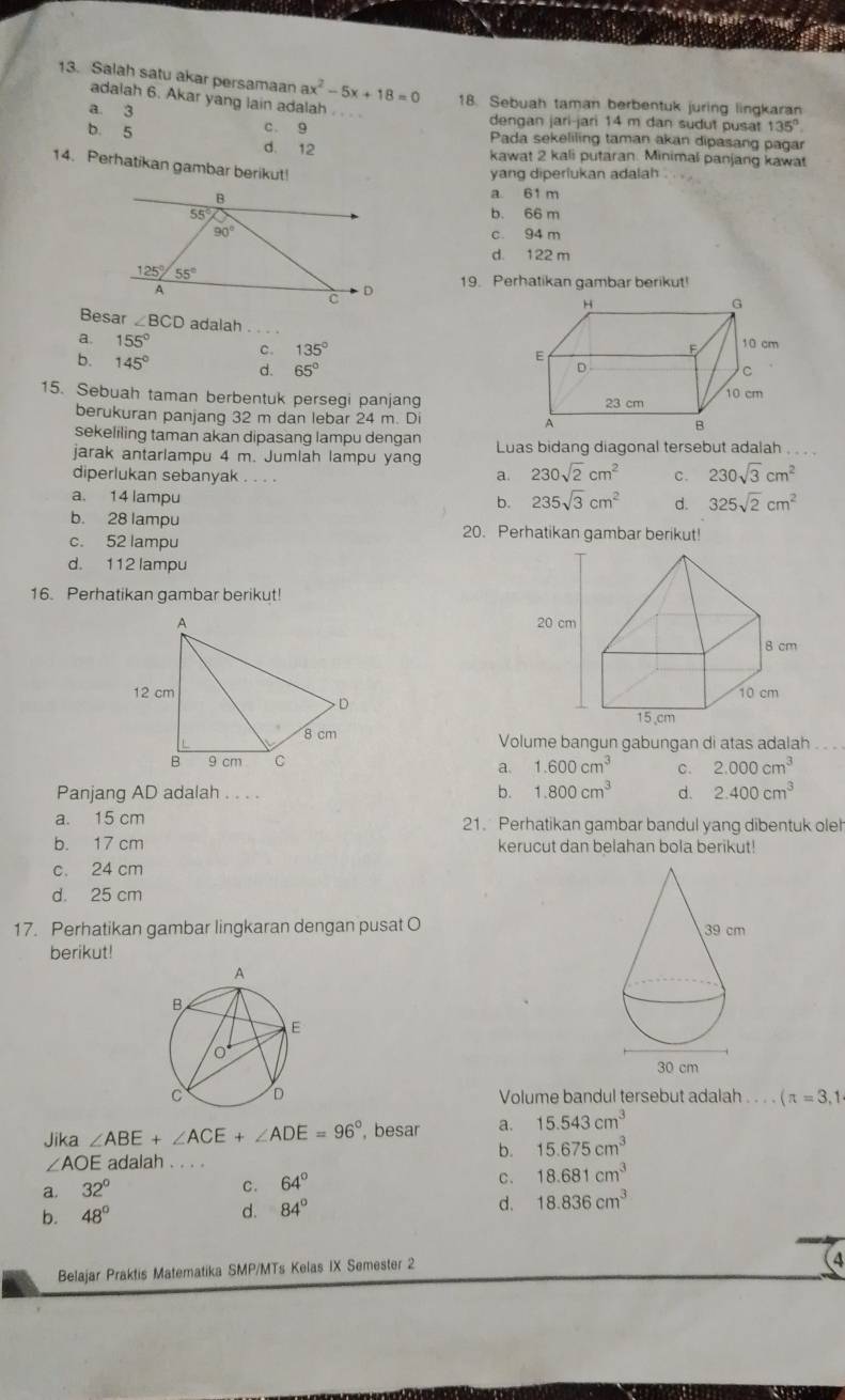 Salah satu akar persamaan ax^2-5x+18=0 18. Sebuah taman berbentuk juring lingkaran
adalah 6. Akar yang lain adalah
a. 3 dengan jari-jari 14 m dan sudut pusat 135°
c. 9 Pada sekeliling taman akan dipasang pagar
b. 5 d. 12
kawat 2 kali putaran. Minimal panjang kawat
14. Perhatikan gambar berikut!
yang diperiukan adalah
B a 61 m
55 b. 66 m
90° c. 94 m
d. 122 m
125°/55°
A
C
D 19. Perhatikan gambar berikut!
Besar ∠ BCD adalah
a. 155° c. 135°
b. 145° d. 65°
15. Sebuah taman berbentuk persegi panjang 
berukuran panjang 32 m dan lebar 24 m. Di 
sekeliling taman akan dipasang lampu dengan
jarak antarlampu 4 m. Jumlah lampu yang Luas bidang diagonal tersebut adalah . . 
diperlukan sebanyak . . . .
a. 230sqrt(2)cm^2 c. 230sqrt(3)cm^2
a. 14 lampu
b. 235sqrt(3)cm^2 d. 325sqrt(2)cm^2
b. 28 lampu 20. Perhatikan gambar berikut!
c. 52 lampu
d. 112 lampu
16. Perhatikan gambar berikut!
 
Volume bangun gabungan di atas adalah
a. 1.600cm^3 c. 2.000cm^3
Panjang AD adalah . . . . b. 1.800cm^3 d. 2.400cm^3
a. 15 cm 21. Perhatikan gambar bandul yang dibentuk oleh
b. 17 cm kerucut dan belahan bola berikut!
c. 24 cm
d. 25 cm
17. Perhatikan gambar lingkaran dengan pusat O 
berikut!
Volume bandul tersebut adalah .  . . . (π =3,1
Jika ∠ ABE+∠ ACE+∠ ADE=96° , besar a. 15.543cm^3
b. 15.675cm^3
∠ AOE adalah_
a. 32° C. 64° c. 18.681cm^3
b. 48°
d. 84°
d. 18.836cm^3
Belajar Praktis Matematika SMP/MTs Kelas IX Semester 2
(4