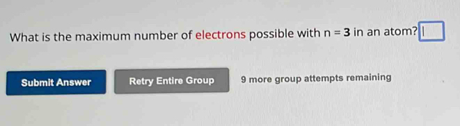 What is the maximum number of electrons possible with n=3 in an atom? 
Submit Answer Retry Entire Group 9 more group attempts remaining