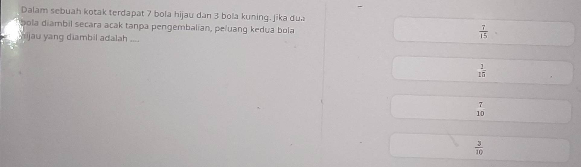 Dalam sebuah kotak terdapat 7 bola hijau dan 3 bola kuning. Jika dua
spola diambil secara acak tanpa pengembalian, peluang kedua bola
hijau yang diambil adalah ....
 7/15 
 1/15 
 7/10 
 3/10 