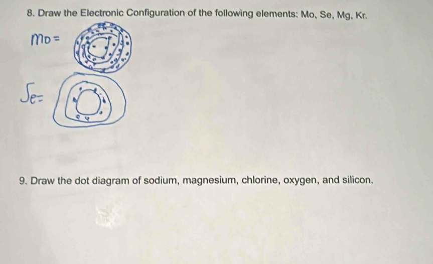 Draw the Electronic Configuration of the following elements: Mo, Se, Mg, Kr. 
Q Q 
9. Draw the dot diagram of sodium, magnesium, chlorine, oxygen, and silicon.