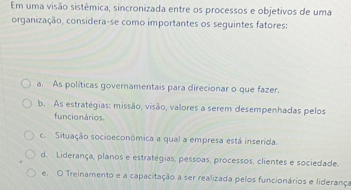 Em uma visão sistêmica, sincronizada entre os processos e objetivos de uma
organização, considera-se como importantes os seguintes fatores:
a. As políticas governamentais para direcionar o que fazer.
b. As estratégias: missão, visão, valores a serem desempenhadas pelos
funcionários.
c. Situação socioeconômica a qual a empresa está inserida.
d. Liderança, planos e estratégias, pessoas, processos, clientes e sociedade.
e. O Treinamento e a capacitação a ser realizada pelos funcionários e liderança