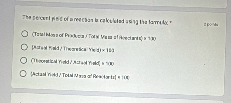 The percent yield of a reaction is calculated using the formula: * 2 points
(Total Mass of Products / Total Mass of Reactants) * 100
(Actual Yield / Theoretical Yield) * 100
(Theoretical Yield / Actual Yield) * 100
(Actual Yield / Total Mass of Reactants) * 100