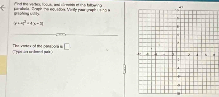 Find the vertex, focus, and directrix of the following 
parabola. Graph the equation. Verify your graph using a 
graphing utility.
(y+4)^2=4(x-3)
The vertex of the parabola is □ . 
(Type an ordered pair.) 
A 
to