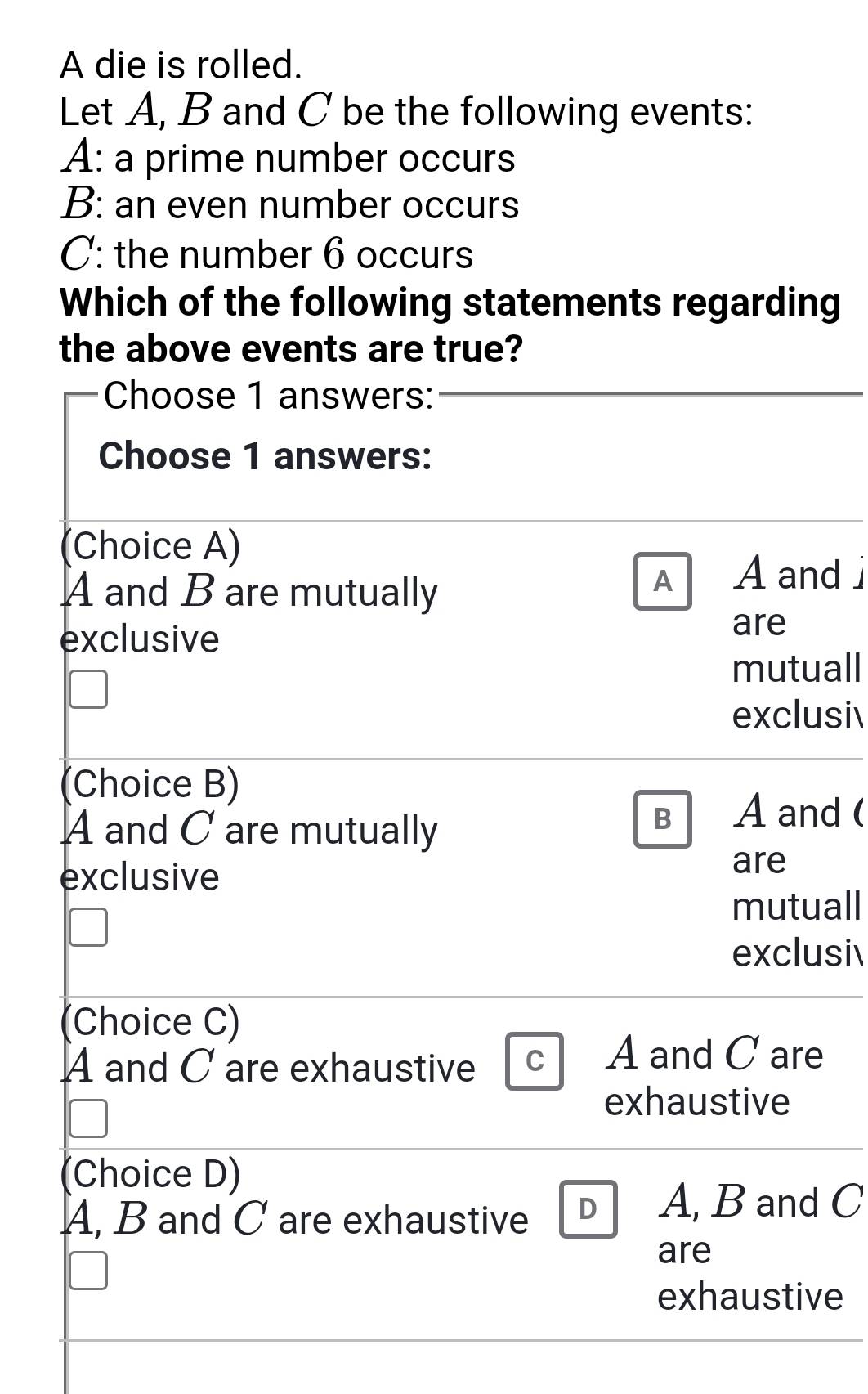 A die is rolled.
Let A, B and C be the following events:
A: a prime number occurs
B: an even number occurs
C: the number 6 occurs
Which of the following statements regarding
the above events are true?
Choose 1 answers:
Choose 1 answers:
(Choice A)
A and B are mutually
A A and 
exclusive are
mutuall
exclusi
(Choice B)
A and C are mutually
B A and (
exclusive are
mutuall
exclusi
(Choice C)
A and C are exhaustive C A and C are
exhaustive
(Choice D)
A, B and C are exhaustive D A, B and C
are
exhaustive