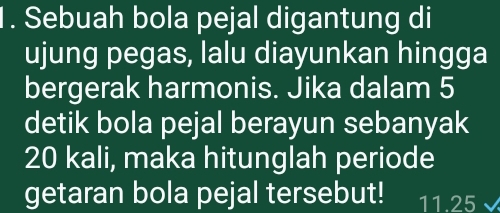 Sebuah bola pejal digantung di 
ujung pegas, lalu diayunkan hingga 
bergerak harmonis. Jika dalam 5
detik bola pejal berayun sebanyak
20 kali, maka hitunglah periode 
getaran bola pejal tersebut! 11.25