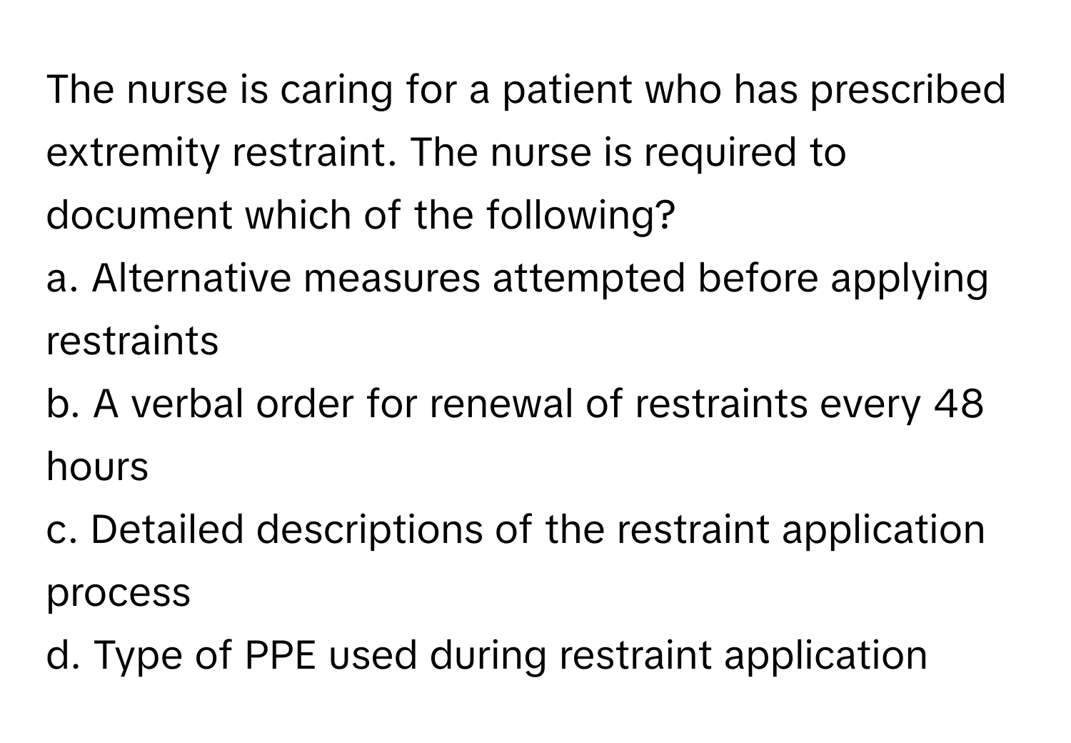 The nurse is caring for a patient who has prescribed extremity restraint. The nurse is required to document which of the following?

a. Alternative measures attempted before applying restraints
b. A verbal order for renewal of restraints every 48 hours
c. Detailed descriptions of the restraint application process
d. Type of PPE used during restraint application