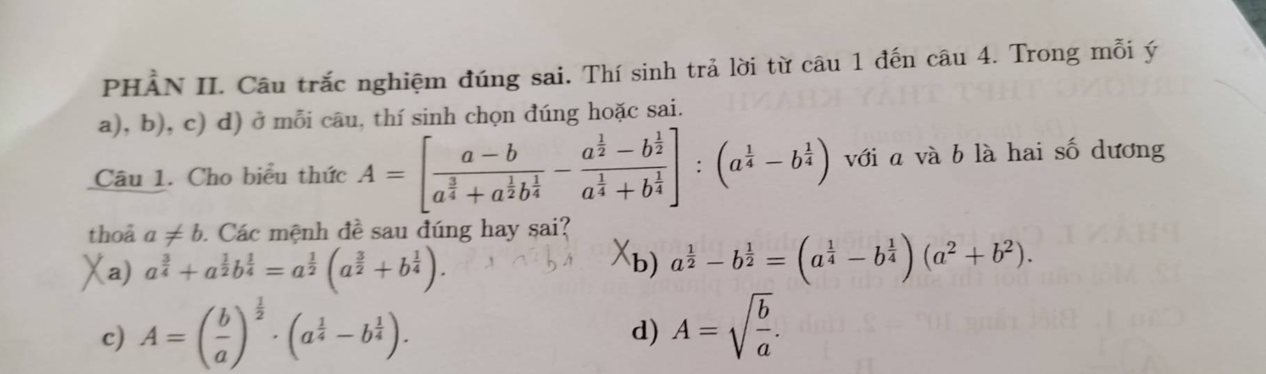 PHẢN II. Câu trắc nghiệm đúng sai. Thí sinh trả lời từ câu 1 đến câu 4. Trong mỗi ý
a), b), c) d) ở mỗi câu, thí sinh chọn đúng hoặc sai.
Câu 1. Cho biểu thức A=[frac a-ba^(frac 3)4+a^(frac 1)2b^(frac 1)4-frac a^(frac 1)2-b^(frac 1)2a^(frac 1)4+b^(frac 1)4]:(a^(frac 1)4-b^(frac 1)4) với a và b là hai số dương
thoả a!= b. Các mệnh đề sau đúng hay sai?
X
a) a^(frac 3)4+a^(frac 1)2b^(frac 1)4=a^(frac 1)2(a^(frac 3)2+b^(frac 1)4). b) a^(frac 1)2-b^(frac 1)2=(a^(frac 1)4-b^(frac 1)4)(a^2+b^2).
c) A=( b/a )^ 1/2 · (a^(frac 1)4-b^(frac 1)4).
d) A=sqrt(frac b)a.