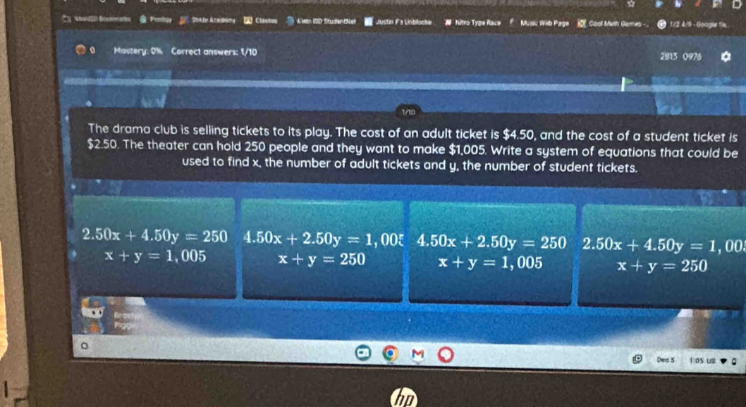 Prodgy S Ade Anedemy Clastes Kieln ISD Studentivel Justin Fs Unblocke N Nitro Type Race Music Wib Paga Cool Math Games - 1 /2. 4/9 - Goagle fe
Mastery: 0% Correct answers: 1/10 2813 0976

The drama club is selling tickets to its play. The cost of an adult ticket is $4.50, and the cost of a student ticket is
$2.50. The theater can hold 250 people and they want to make $1,005. Write a system of equations that could be
used to find x, the number of adult tickets and y, the number of student tickets.
2.50x+4.50y=250 4.50x+2.50y=1 , 00ξ 4.50x+2.50y=250 2.50x+4.50y=1 , oo.
x+y=1,005 x+y=250 x+y=1 , 005 x+y=250
Dea 5 1:os us