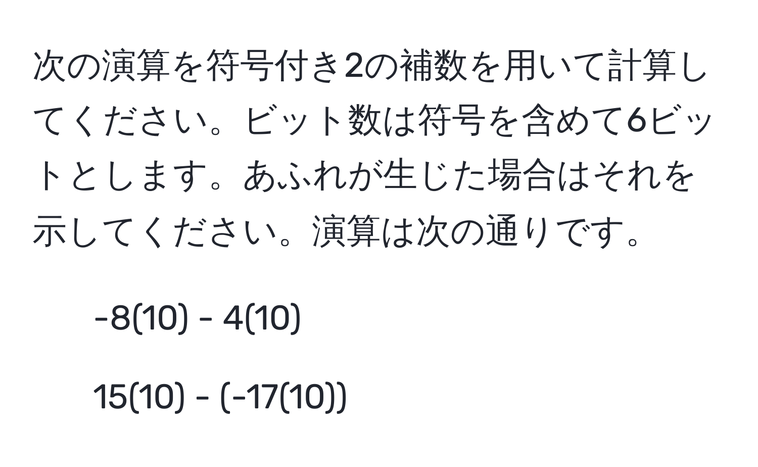 次の演算を符号付き2の補数を用いて計算してください。ビット数は符号を含めて6ビットとします。あふれが生じた場合はそれを示してください。演算は次の通りです。 
1. -8(10) - 4(10) 
2. 15(10) - (-17(10))