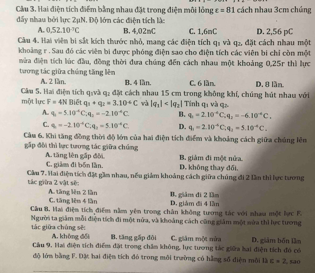 Hai điện tích điểm bằng nhau đặt trong điện môi lỏng varepsilon =81 cách nhau 3cm chúng
đẩy nhau bởi lực 2μN. Độ lớn các điện tích là:
A. 0,52.10^(-7)C B. 4,02nC C. 1,6nC D. 2,56 pC
Câu 4. Hai viên bi sắt kích thước nhỏ, mang các điện tích q_1 và q₂, đặt cách nhau một
khoảng r . Sau đó các viên bi được phóng điện sao cho điện tích các viên bi chỉ còn một
nửa điện tích lúc đầu, đồng thời đưa chúng đến cách nhau một khoảng 0,25r thì lực
tương tác giữa chúng tăng lên
A. 2 lần. B. 4 lần. C. 6 lần. D. 8 lần.
Câu 5. Hai điện tích qivà q_2 đặt cách nhau 15 cm trong không khí, chúng hút nhau với
một lực F=4N Biết q_1+q_2=3.10^(-6)C và |q_1| Tính q_1 và q_2.
A. q_1=5.10^(-6)C;q_2=-2.10^(-6)C. B. q_1=2.10^(-6)C;q_2=-6.10^(-6)C.
C. q_1=-2.10^(-6)C;q_2=5.10^(-6)C. D. q_1=2.10^(-6)C;q_2=5.10^(-6)C.
Câu 6. Khi tăng đồng thời độ lớn của hai điện tích điểm và khoảng cách giữa chúng lên
gấp đôi thì lực tương tác giữa chúng
A. tăng lên gấp đôi.  B. giảm đi một nửa.
C. giảm đi bốn lần. D. không thay đổi.
Câu 7. Hai điện tích đặt gần nhau, nếu giảm khoảng cách giữa chúng đi 2 lần thì lực tương
tác giữa 2 vật sẽ:
A. tăng lên 2 lần B. giảm đi 2 lần
C. tăng lên 4 lần D. giảm đi 4 lần
Câu 8. Hai điện tích điểm nằm yên trong chân không tương tác với nhau một lực F.
Người ta giảm mỗi điện tích đi một nửa, và khoảng cách cũng giảm một nửa thì lực tương
tác giữa chúng sẽ:
A. không đổi B. tăng gấp đôi C. giảm một nửa D. giảm bốn lần
Câu 9. Hai điện tích điểm đặt trong chân không, lực tương tác giữa hai điện tích đó có
độ lớn bằng F. Đặt hai điện tích đó trong môi trường có hằng số điện môi là varepsilon =2 , sao