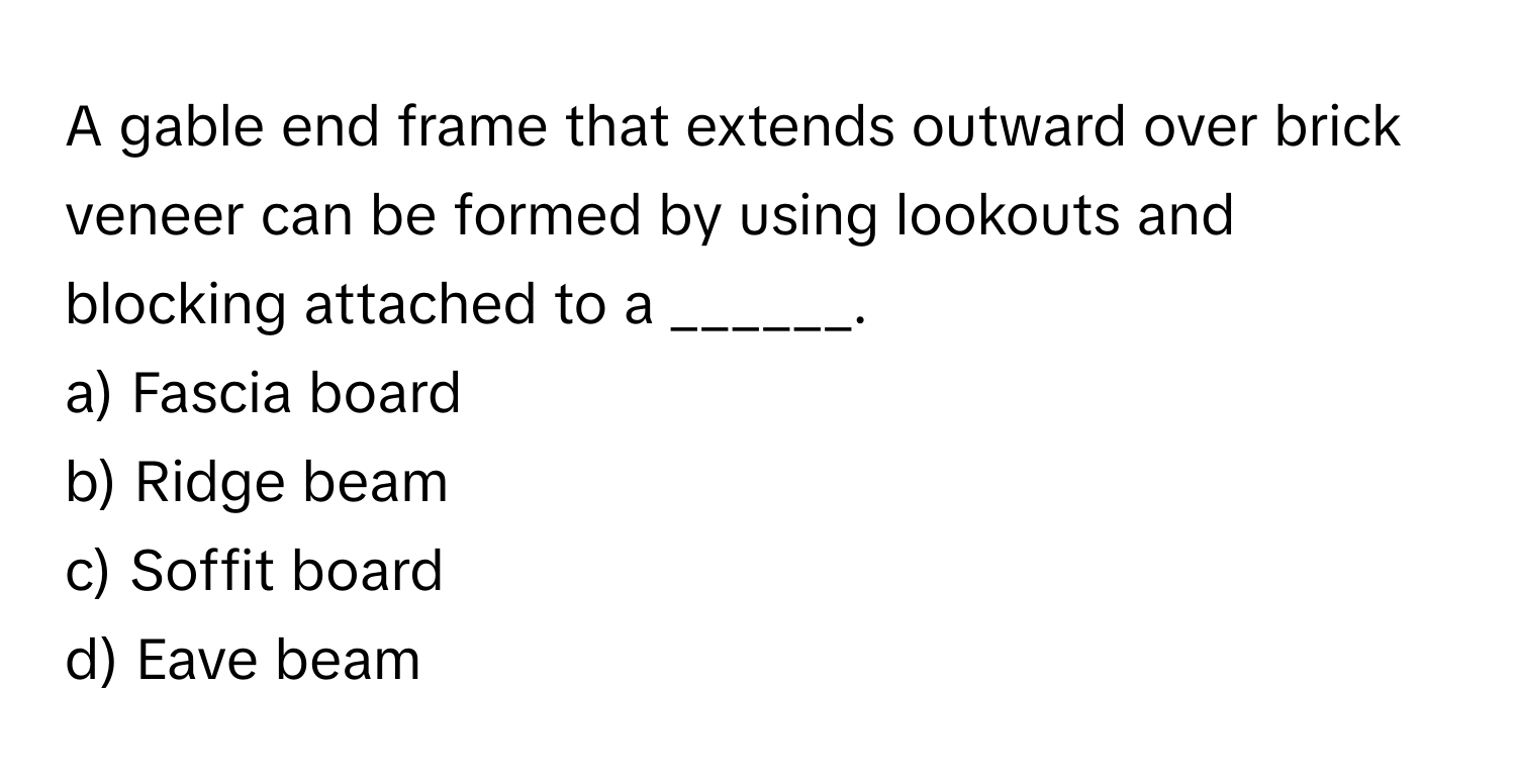 A gable end frame that extends outward over brick veneer can be formed by using lookouts and blocking attached to a ______.

a) Fascia board
b) Ridge beam
c) Soffit board
d) Eave beam