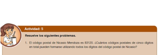 Actividad: 5 
Resuelve los siguientes problemas. 
1. El código postal de Nicasio Mendoza es 83120. ¿Cuántos códigos postales de cinco dígitos 
en total pueden formarse utilizando todos los digitos del código postal de Nicasio?