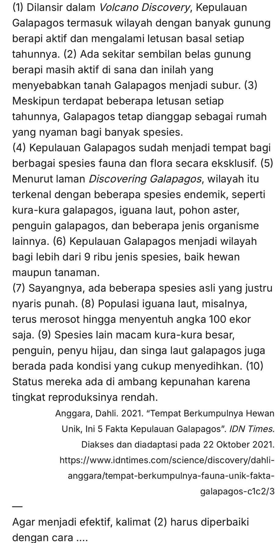 (1) Dilansir dalam Volcano Discovery, Kepulauan
Galapagos termasuk wilayah dengan banyak gunung
berapi aktif dan mengalami letusan basal setiap
tahunnya. (2) Ada sekitar sembilan belas gunung
berapi masih aktif di sana dan inilah yang
menyebabkan tanah Galapagos menjadi subur. (3)
Meskipun terdapat beberapa letusan setiap
tahunnya, Galapagos tetap dianggap sebagai rumah
yang nyaman bagi banyak spesies.
(4) Kepulauan Galapagos sudah menjadi tempat bagi
berbagai spesies fauna dan flora secara eksklusif. (5)
Menurut Iaman Discovering Galapagos, wilayah itu
terkenal dengan beberapa spesies endemik, seperti
kura-kura galapagos, iguana laut, pohon aster,
penguin galapagos, dan beberapa jenis organisme
lainnya. (6) Kepulauan Galapagos menjadi wilayah
bagi lebih dari 9 ribu jenis spesies, baik hewan
maupun tanaman.
(7) Sayangnya, ada beberapa spesies asli yang justru
nyaris punah. (8) Populasi iguana laut, misalnya,
terus merosot hingga menyentuh angka 100 ekor
saja. (9) Spesies lain macam kura-kura besar,
penguin, penyu hijau, dan singa laut galapagos juga
berada pada kondisi yang cukup menyedihkan. (10)
Status mereka ada di ambang kepunahan karena
tingkat reproduksinya rendah.
Anggara, Dahli. 2021. “Tempat Berkumpulnya Hewan
Unik, Ini 5 Fakta Kepulauan Galapagos”. IDN Times.
Diakses dan diadaptasi pada 22 Oktober 2021.
https://www.idntimes.com/science/discovery/dahli-
anggara/tempat-berkumpulnya-fauna-unik-fakta-
galapagos-c1c2/3
_—
Agar menjadi efektif, kalimat (2) harus diperbaiki
dengan cara ....