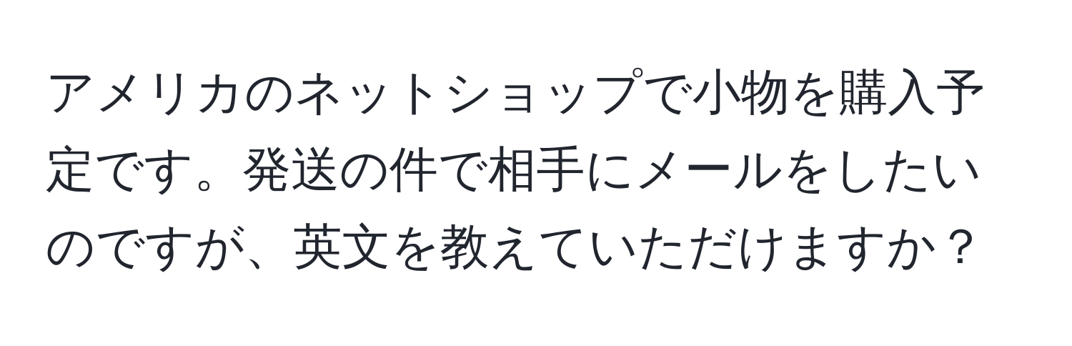 アメリカのネットショップで小物を購入予定です。発送の件で相手にメールをしたいのですが、英文を教えていただけますか？