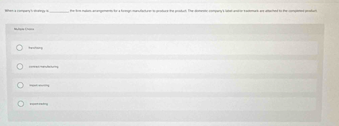 When a company's strategy is_ the firm makes arrangements for a foreign manufacturer to produce the product. The domestic company's label andior trademark are attached to the completed product
Multple Chaice
franchising
contract manufacturing
import sourcing
export-trading