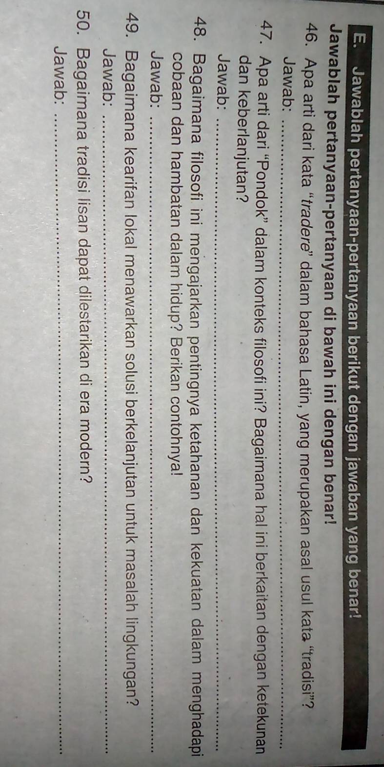 Jawablah pertanyaan-pertanyaan berikut dengan jawaban yang benar! 
Jawablah pertanyaan-pertanyaan di bawah ini dengan benar! 
46. Apa arti dari kata “tradere” dalam bahasa Latin, yang merupakan asal usul kata “tradisi”? 
Jawab:_ 
47. Apa arti dari “Pondok” dalam konteks filosofi ini? Bagaimana hal ini berkaitan dengan ketekunan 
dan keberlanjutan? 
Jawab:_ 
48. Bagaimana filosofi ini mengajarkan pentingnya ketahanan dan kekuatan dalam menghadapi 
cobaan dan hambatan dalam hidup? Berikan contohnya! 
Jawab:_ 
49. Bagaimana kearifan lokal menawarkan solusi berkelanjutan untuk masalah lingkungan? 
Jawab:_ 
50. Bagaimana tradisi lisan dapat dilestarikan di era modern? 
Jawab:_