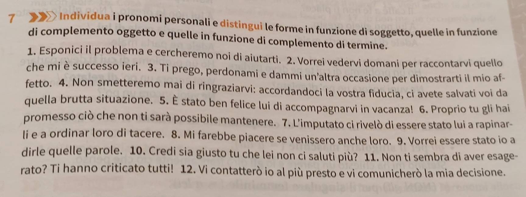 7 > Individua i pronomi personali e distingui le forme in funzione di soggetto, quelle in funzione 
di complemento oggetto e quelle in funzione di complemento di termine. 
1. Esponici il problema e cercheremo noi di aiutarti. 2. Vorrei vedervi domani per raccontarvi quello 
che miè successo ieri. 3. Ti prego, perdonami e dammi un’altra occasione per dimostrarti il mio af- 
fetto. 4. Non smetteremo mai di ringraziarvi: accordandoci la vostra fiducia, ci avete salvati voi da 
quella brutta situazione. 5. È stato ben felice lui di accompagnarvi in vacanza! 6. Proprio tu gli hai 
promesso ciò che non ti sarà possibile mantenere. 7. L'imputato ci rivelò di essere stato lui a rapinar- 
li e a ordinar loro di tacere. 8. Mi farebbe piacere se venissero anche loro. 9. Vorrei essere stato io a 
dirle quelle parole. 10. Credi sia giusto tu che lei non ci saluti più? 11. Non ti sembra di aver esage- 
rato? Ti hanno criticato tutti! 12. Vi contatterò io al più presto e vi comunicherò la mia decisione.