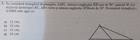 Se considerã triunghiul dreptunghie △ ABC , măsura unghiului BACeste de 90° , punctul M este
mijlocul ipotenuzei BC, AB=6cm și māsura unghiului ACMeste de 30°. Perimetrul triunghiulu
△ ABM este egal cu:
a) 12 cm;
b) 14 cm;
c) 16 cm;
d) 18 cm.