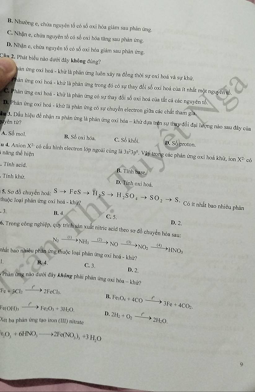 B. Nhường e, chứa nguyên tố có số oxi hóa giảm sau phản ứng.
C. Nhận e, chứa nguyên tố có số oxi hóa tăng sau phản ứng.
D. Nhận e, chứa nguyên tố có số oxi hóa giảm sau phản ứng.
Cầu 2. Phát biểu nào dưới đây không đúng?
hản ứng oxi hoá - khử là phản ứng luôn xảy ra đồng thời sự oxi hoá và sự khử.
Phản ứng oxi hoá - khử là phản ứng trong đó có sự thay đổi số oxi hoá của ít nhất một nguyên tố.
C. Phản ứng oxi hoá - khử là phản ứng có sự thay đổi số oxi hoá của tất cả các nguyên tố.
D. Phản ứng oxi hoá - khử là phản ứng có sự chuyển electron giữa các chất tham gia,
ầu 3. Dấu hiệu đề nhận ra phản ứng là phản ứng oxi hóa - khử dựa trên sự thay đổi đại lượng nào sau đây của
tuyên tử?
A. Số mol. B. Số oxi hóa. C. Số khối. D. Số proton.
u 4. Anion X^2 có cấu hình electron lớp ngoài cùng là 3s^23p^6 Vậy trong các phản ứng oxi hoá khử, ion
năng thể hiện
X^(2-) có. Tính acid. B. Tính base.
Tính khử. D. Tính oxi hoá,
5. Sơ đồ chuyển hoá:
thuộc loại phản ứng oxi hoá - khử? Sto FeSto H_2Sto H_2SO_4to SO_2to S. Có ít nhất bao nhiêu phản.3
B. 4.
C. 5. D. 2.
6. Trong công nghiệp, quy trình sản xuất nitric acid theo sơ đồ chuyển hóa sau:
N_2xrightarrow (1)NH_3xrightarrow (2)NOxrightarrow (3)NO_2xrightarrow (4)HNO_3
nhất bao nhiêu phản ứng thuộc loại phản ứng oxi hoá - khử?
1. B. 4.
C. 3. D. 2.
*  Phản ứng nào dưới đây không phải phản ứng oxi hóa - khử?
Fe+3Cl_2xrightarrow O^-2FeCl_3.
B. Fe_3O_4+4COxrightarrow f°3Fe+4CO_2.
Fe(OH)_3xrightarrow OFe_2O_3+3H_2O. D. 2H_2+O_2xrightarrow f'2H_2O.
Xét ba phản ứng tạo iron (III) nitrate
(e_2O_3+6HNO_3to 2Fe(NO_3)_3+3H_2O
9