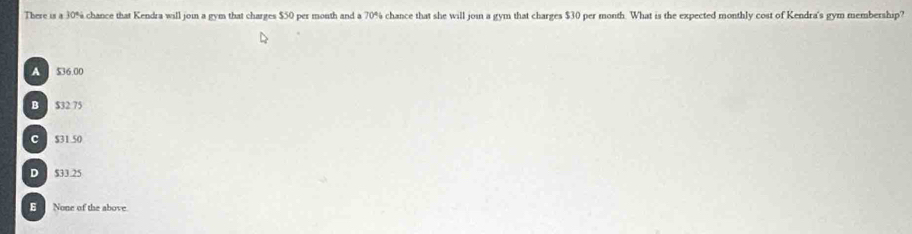 There is a 30% chance that Kendra will join a gym that charges $50 per mouth and a 70% chance that she will joi a gym that charges $30 per month. What is the expected monthly cost of Kendra's gym membership'
A $36.00
B $32 75
C $31 50
D S33.25
E None of the above.