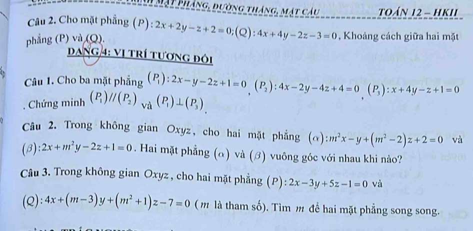 Mặt pháng, dường tháng, mặt cầu TOáN 12 - hKII 
Câu 2. Cho mặt phẳng ( P):2x+2y-z+2=0 (Q): 4x+4y-2z-3=0 , Khoảng cách giữa hai mặt 
phẳng (P) và (Q). 
DANG 4: Vị tRí tươnG đói 
Câu 1. Cho ba mặt phẳng beginpmatrix P_1endpmatrix :2x-y-2z+1=0beginpmatrix P_2endpmatrix :4x-2y-4z+4=0beginpmatrix P_3endpmatrix :x+4y-z+1=0
Chứng minh (P_1)//(P_2)_Va(P_1)⊥ (P_3)_. 
Câu 2. Trong không gian Oxyz, cho hai mặt phẳng (α): :m^2x-y+(m^2-2)z+2=0 và 
(β): 2x+m^2y-2z+1=0. Hai mặt phẳng (α) và (β) vuông góc với nhau khi nào? 
Câu 3. Trong không gian Oxyz , cho hai mặt phẳng (P) : 2x-3y+5z-1=0 và 
(Q): 4x+(m-3)y+(m^2+1)z-7=0 ( m là tham số). Tìm m để hai mặt phẳng song song.