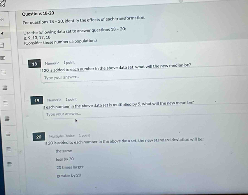 )
For questions 18 - 20, identify the effects of each transformation.
Use the following data set to answer questions 18-20:
8, 9, 13, 17, 18
(Consider these numbers a population.)
18 Numeric 1 point
If 20 is added to each number in the above data set, what will the new median be?
Type your answer...
19 Numeric 1 point
If each number in the above data set is multiplied by 5, what will the new mean be?
Type your answer...
20 Multiple Choice 1 poins
If 20 is added to each number in the above data set, the new standard deviation will be:
the same
less by 20
I
20 times larger
greater by 20