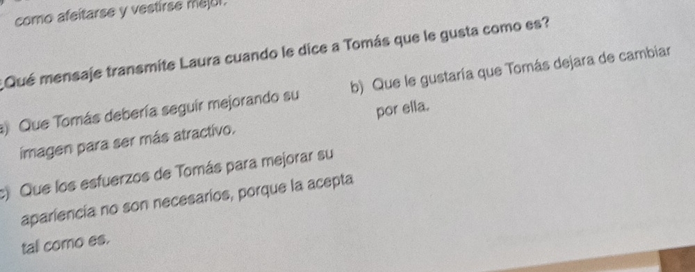 como afeitarse y vestirse meol.
Qué mensaje transmite Laura cuando le dice a Tomás que le gusta como es?
Que Tomás debería seguir mejorando su b) Que le gustaría que Tomás dejara de cambiar
por ella.
imagen para ser más atractivo.
) Que los esfuerzos de Tomás para mejorar su
apariencia no son necesarios, porque la acepta
tal como es.