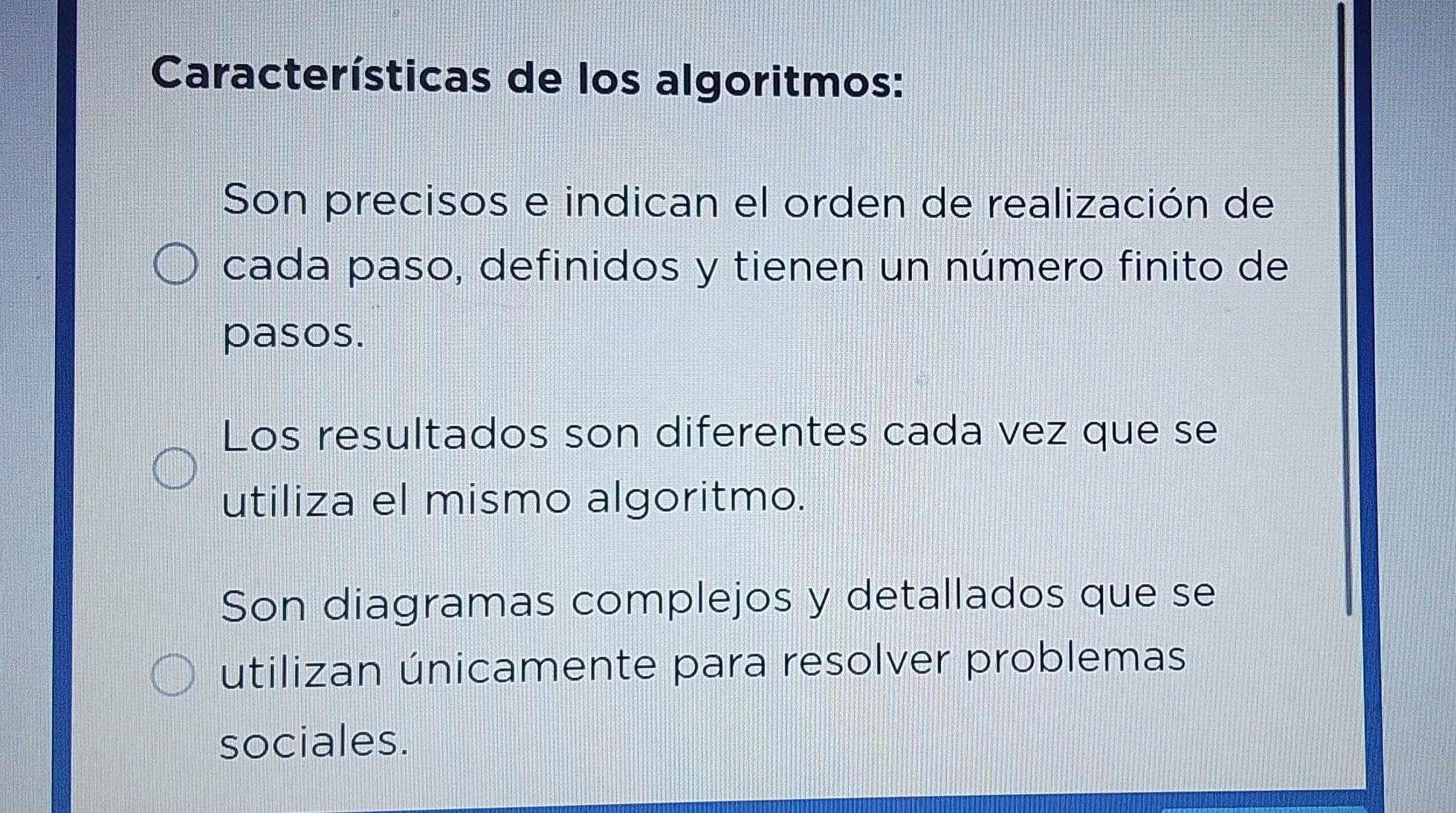 Características de los algoritmos:
Son precisos e indican el orden de realización de
cada paso, definidos y tienen un número finito de
pasos.
Los resultados son diferentes cada vez que se
utiliza el mismo algoritmo.
Son diagramas complejos y detallados que se
utilizan únicamente para resolver problemas
sociales.