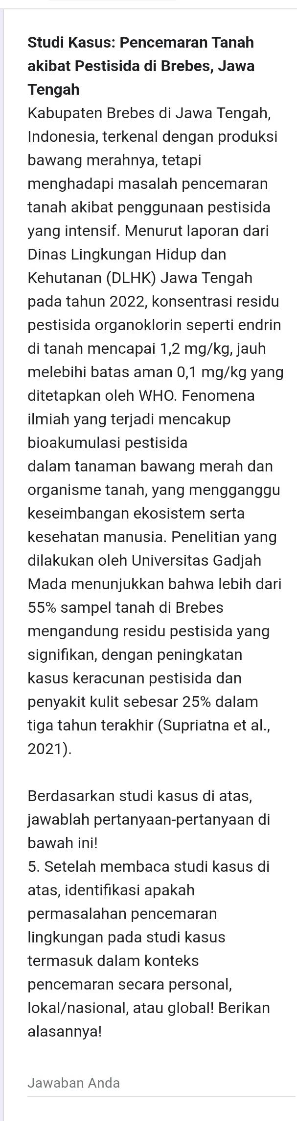 Studi Kasus: Pencemaran Tanah 
akibat Pestisida di Brebes, Jawa 
Tengah 
Kabupaten Brebes di Jawa Tengah, 
Indonesia, terkenal dengan produksi 
bawang merahnya, tetapi 
menghadapi masalah pencemaran 
tanah akibat penggunaan pestisida 
yang intensif. Menurut laporan dari 
Dinas Lingkungan Hidup dan 
Kehutanan (DLHK) Jawa Tengah 
pada tahun 2022, konsentrasi residu 
pestisida organoklorin seperti endrin 
di tanah mencapai 1,2 mg/kg, jauh 
melebihi batas aman 0,1 mg/kg yang 
ditetapkan oleh WHO. Fenomena 
ilmiah yang terjadi mencakup 
bioakumulasi pestisida 
dalam tanaman bawang merah dan 
organisme tanah, yang mengganggu 
keseimbangan ekosistem serta 
kesehatan manusia. Penelitian yang 
dilakukan oleh Universitas Gadjah 
Mada menunjukkan bahwa lebih dari
55% sampel tanah di Brebes 
mengandung residu pestisida yang 
signifikan, dengan peningkatan 
kasus keracunan pestisida dan 
penyakit kulit sebesar 25% dalam 
tiga tahun terakhir (Supriatna et al., 
2021). 
Berdasarkan studi kasus di atas, 
jawablah pertanyaan-pertanyaan di 
bawah ini! 
5. Setelah membaca studi kasus di 
atas, identifıkasi apakah 
permasalahan pencemaran 
lingkungan pada studi kasus 
termasuk dalam konteks 
pencemaran secara personal, 
lokal/nasional, atau global! Berikan 
alasannya! 
Jawaban Anda