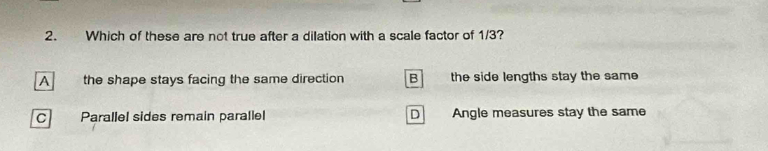 Which of these are not true after a dilation with a scale factor of 1/3?
A the shape stays facing the same direction B the side lengths stay the same
C Parallel sides remain parallel D Angle measures stay the same