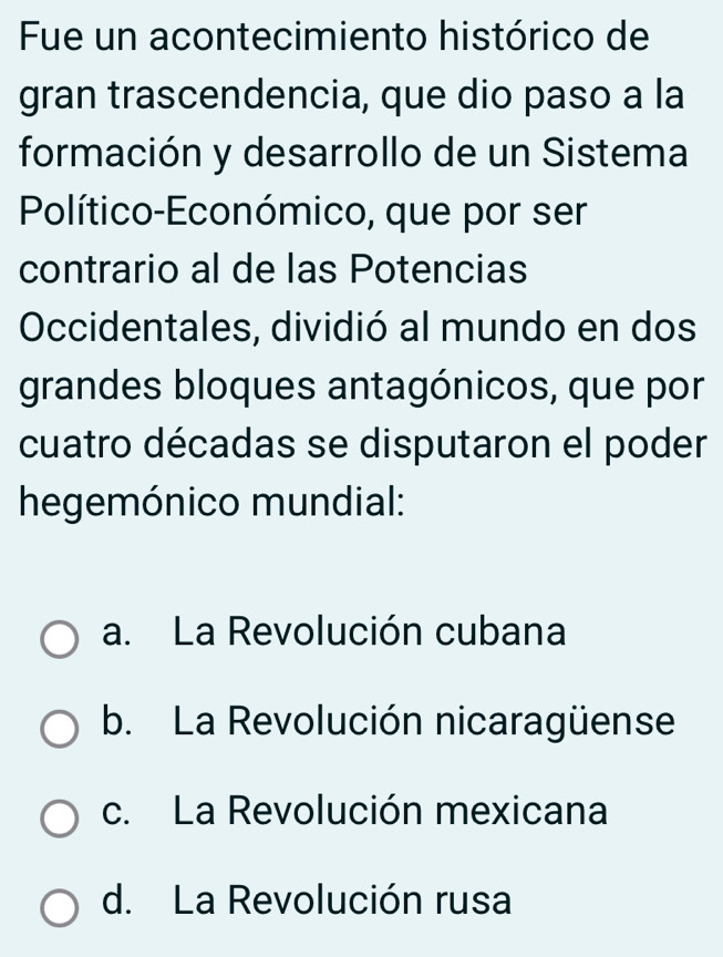 Fue un acontecimiento histórico de
gran trascendencia, que dio paso a la
formación y desarrollo de un Sistema
Político-Económico, que por ser
contrario al de las Potencias
Occidentales, dividió al mundo en dos
grandes bloques antagónicos, que por
cuatro décadas se disputaron el poder
hegemónico mundial:
a. La Revolución cubana
b. La Revolución nicaragüense
c. La Revolución mexicana
d. La Revolución rusa