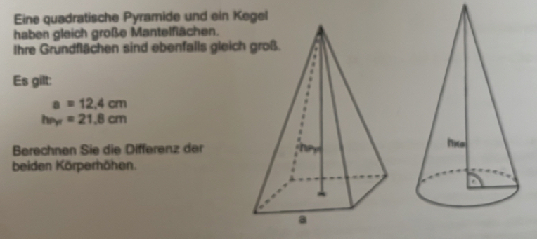 Eine quadratische Pyramide und ein K 
haben gleich große Mantelflächen. 
Ihre Grundflächen sind ebenfalls gleich 
Es gilt:
a=12.4cm
hr_yr=21.8cm
Berechnen Sie die Differenz der 
beiden Körperhöhen.