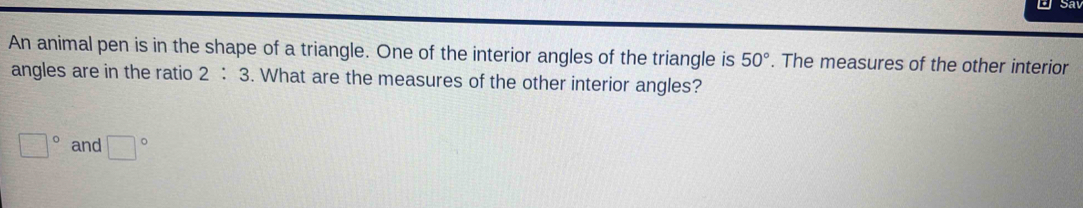 An animal pen is in the shape of a triangle. One of the interior angles of the triangle is 50°. The measures of the other interior 
angles are in the ratio 2:3. What are the measures of the other interior angles?
□° and □°