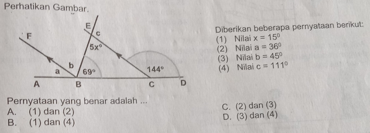 Perhatikan Gambar.
Diberikan beberapa pernyataan berikut:
(1) Nilai x=15°
(2) Nilai a=36°
(3) Nilai b=45°
(4) Nilai c=111°
Pernyataan yang benar adalah ...
C. (2) dan (3)
A. (1) dan (2)
B. (1) dan (4) D. (3) dan (4)