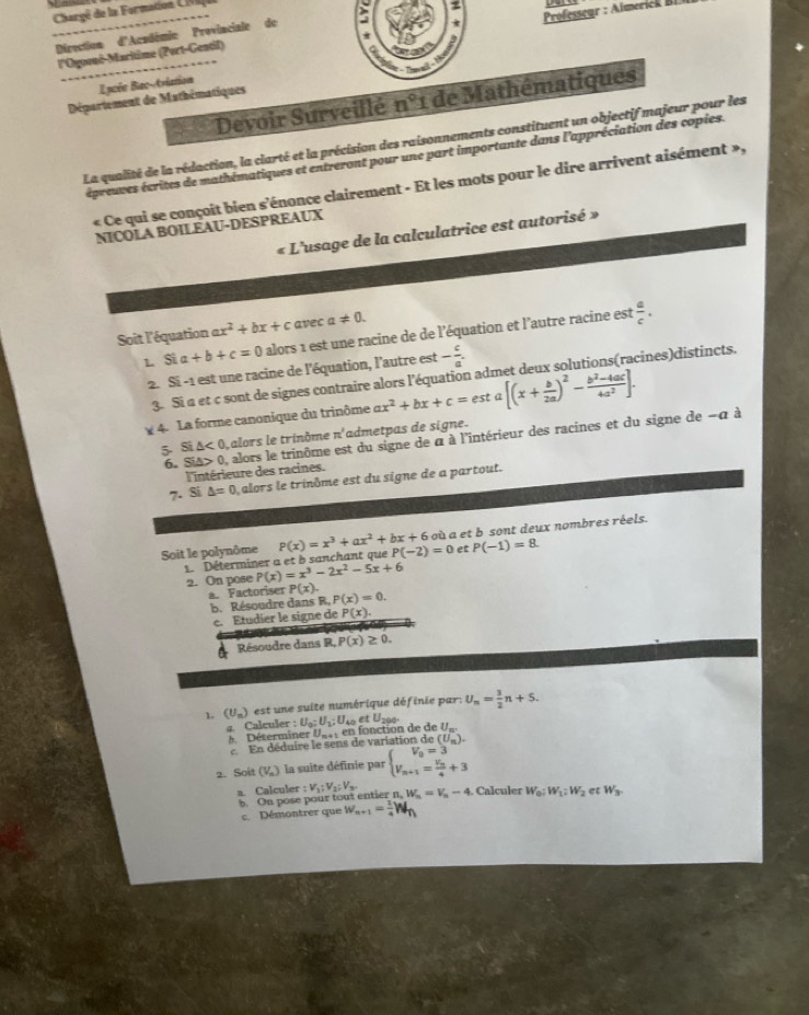 Chargé de la Formation CIV
z
Direction d'Académie Provinciale de

l'Ogooné-Maritime (Port-Gentil)  Professeur : Aimerick BI
a
T
Lacée Bac-triation
Devoir Surveillé n°1 de Mathématiques
Département de Mathématiques
La qualité de la rédaction, la clarté et la précision des raisonnements constituent un objectif majeur pour les
épreuves écrites de mathématiques et entreront pour une part importante dans l'appréciation des copies.
« Ce qui se conçoit bien s'énonce clairement - Et les mots pour le dire arrivent aisément »,
NICOLA BOILEAU-DESPREAUX
« L'usage de la calculatrice est autorisé »
Soit l'équation ax^2+bx+c avec a!= 0.
1 Sia+b+c=0 alors 1 est une racine de de l'équation et l'autre racine est  a/c .
2. Si -1 est une racine de l'équation, l'autre est - c/a .
3. Si a et c sont de signes contraire alors l'équation admet deux solutions(racines)distincts.
¥ 4. La forme canonique du trinôme ax^2+bx+c=esta[(x+ b/2a )^2- (b^2-4ac)/4a^2 ].
5- Si △ <0</tex> alors le trinôme n admetpas de signe.
6. Si△ >0 , alors le trinôme est du signe de à à l'intérieur des racines et du signe de -α à
l'intérieure des racines.
7. Si △ =0 alors le trinôme est du signe de a partout.
Soit le polynôme P(x)=x^3+ax^2+bx+6 P(-2)=0 où a et b sont deux nombres réels.
L Déterminer a et b sanchant que et P(-1)=8
2. On pose P(x)=x^3-2x^2-5x+6
a. Factoriser P(x). P(x)=0.
b. Résoudre dans R.
c. Etudier le signe de P(x).
Résoudre dans R, P(x)≥ 0.
1. (U_n) est une suite numérique définie par: U_n= 3/2 n+5.
g. Calculer : U_0;U_1;U_40 et U_20.
Déterminer U -4 en fonction de de U_m.
e En déduire le sens de variation de ( (U_m).
2. Soit (V_n) la suite définie par beginarrayl V_0=3 V_n+1=frac V_n4+3endarray.
a. Calculer :V_1:V_2:V_3. W_n=V_n-4. Calculer W_0:W_1:W_2 et W_3
b. On pose pour tout entier n,
c. Démontrer que w_n+1= 1/4 W_n