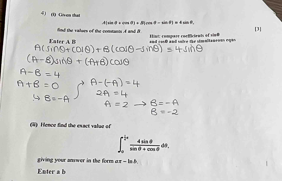 Given that
A(sin θ +cos θ )+B(cos θ -sin θ )=4sin θ , 
find the values of the constants A and B [3] 
Hint: compare coefficients of sin θ
Enter A B
and cosθ and solve the simultaneous eqns 
(ii) Hence find the exact value of
∈t _0^((frac 1)4)π  4sin θ /sin θ +cos θ  dθ. 
giving your answer in the form aπ -ln b. 
Enter a b