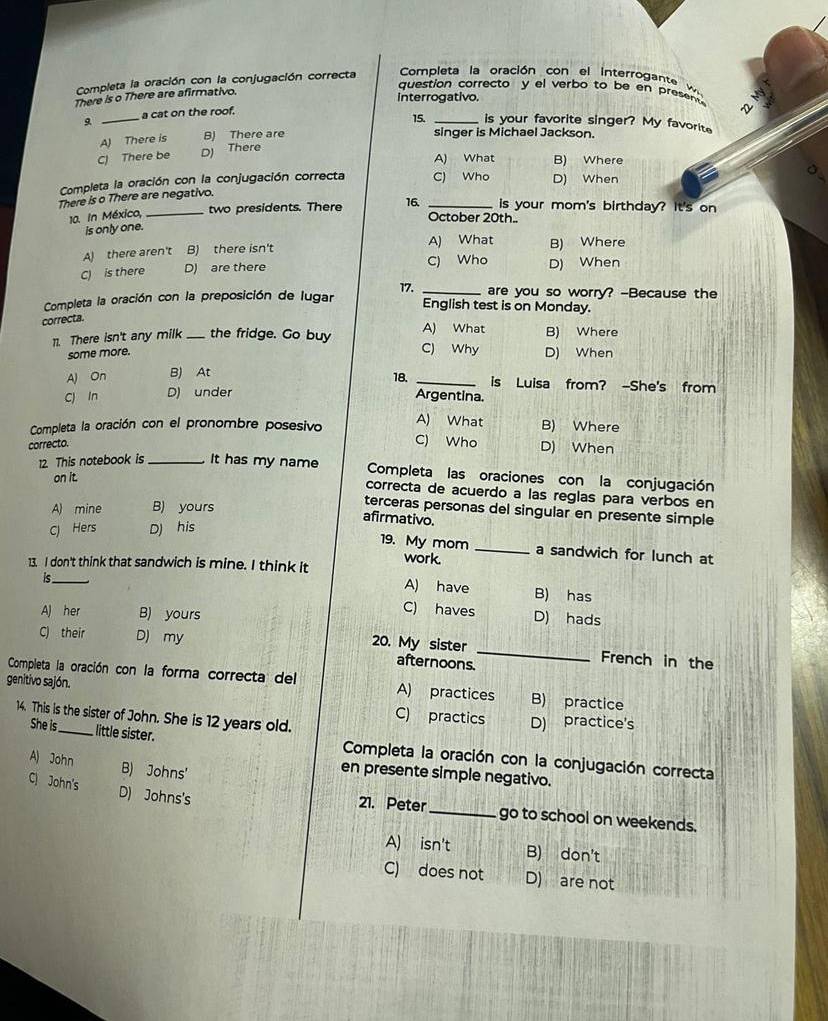 Completa la oración con la conjugación correcta Completa la oración con el interrogante
question correcto y el verbo to be en present   
There is o There are afirmativo.
interrogativo.
a cat on the roof. 15. is your favorite singer? My favorite
A) There is B) There are _~
singer is Michael Jackson.
C) There be D) There
A) What B) Where
Completa la oración con la conjugación correcta C) Who D) When
There is o There are negativo.
10. In México, _two presidents. There 16. _is your mom's birthday? It's on
October 20th..
is only one.
A) What
A) there aren't B) there isn't B) Where
C) is there D) are there C) Who D) When
Completa la oración con la preposición de lugar 17. _are you so worry? -Because the
English test is on Monday.
correcta.
A) What
11. There isn't any milk _the fridge. Go buy C) Why D) When B) Where
some more.
AJ On B) At
18. _is Luisa from? -She's from
C) In D) under Argentina.
Completa la oración con el pronombre posesivo A) What B) Where
correcto.
C) Who D) When
12. This notebook is_ It has my name Completa las oraciones con la conjugación
on it.
correcta de acuerdo a las reglas para verbos en
A) mine B) yours
terceras personas del singular en presente simple
afirmativo.
C) Hers D) his
19. My mom _a sandwich for lunch at
work.
13. I don't think that sandwich is mine. I think it A) have B) has
is C) haves D) hads
A) her B) yours
C) their D) my
20. My sister _French in the
afternoons.
Completa la oración con la forma correcta del A) practices B) practice
genitivo sajón. C) practics
14. This is the sister of John. She is 12 years old.
D) practice's
She is little sister.  Completa la oración con la conjugación correcta
A) John B) Johns'
en presente simple negativo.
C John's D) Johns's
21. Peter_ go to school on weekends.
A) isn't B) don't
C) does not D) are not