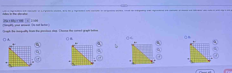 rides in the elevator le a represe te hnder o 2oporu uuaes, snu y represen de mave u opuung qaes. Te in deqery d represn de ne dlles de dera p
25x+60y+180 < <tex>2,500
(Simplify your answer. Do not factor.)
Graph the inequality from the previous step. Choose the correct graph below
A.
B.
C.
D.
Q
Ay Q
Q
Q
a
a
B
B