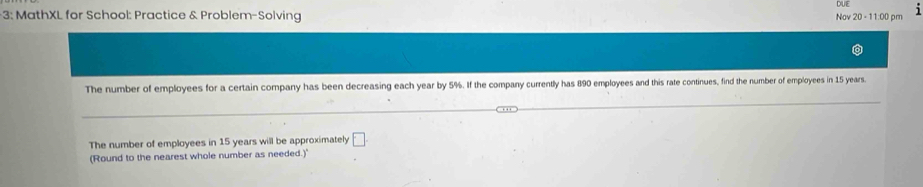 3: MathXL for School: Practice & Problem-Solving Nov 20 - 11:00 pm DUE 
The number of employees for a certain company has been decreasing each year by 5%. If the company currently has 890 employees and this rate continues, find the number of employees in 15 years. 
The number of employees in 15 years will be approximately □
(Round to the nearest whole number as needed.)"