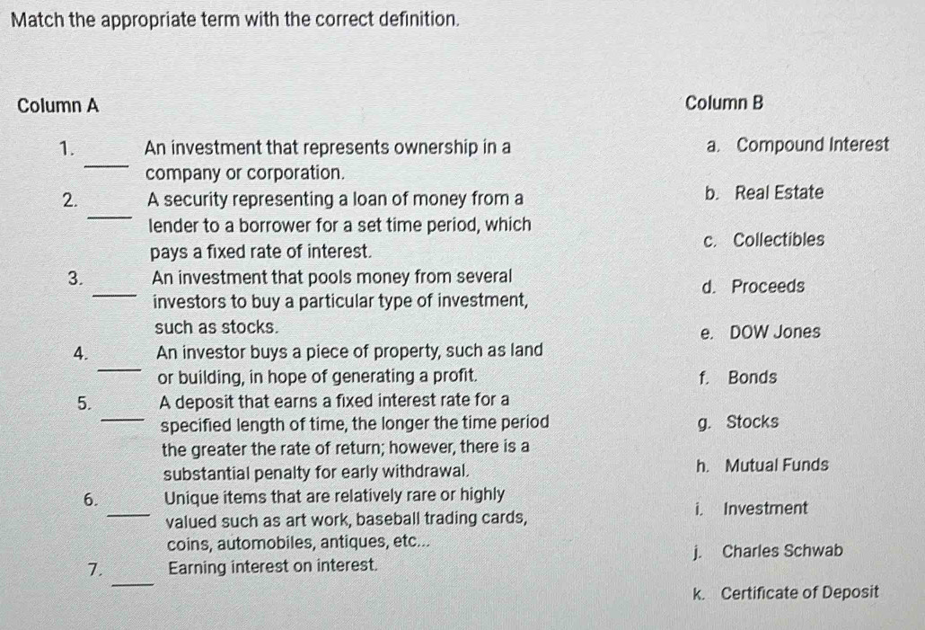 Match the appropriate term with the correct definition.
Column A Column B
_
1. An investment that represents ownership in a a. Compound Interest
company or corporation.
_
2. A security representing a loan of money from a b. Real Estate
lender to a borrower for a set time period, which
pays a fixed rate of interest. c. Collectibles
_
3. An investment that pools money from several
d. Proceeds
investors to buy a particular type of investment,
such as stocks. e. DOW Jones
_
4. An investor buys a piece of property, such as land
or building, in hope of generating a profit. f. Bonds
_
5. A deposit that earns a fixed interest rate for a
specified length of time, the longer the time period g. Stocks
the greater the rate of return; however, there is a
substantial penalty for early withdrawal. h. Mutual Funds
6. Unique items that are relatively rare or highly
_valued such as art work, baseball trading cards, i. Investment
coins, automobiles, antiques, etc...
j. Charles Schwab
_
7. Earning interest on interest.
k. Certificate of Deposit