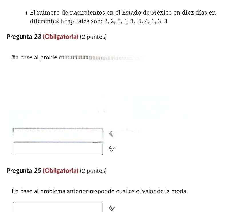 El número de nacimientos en el Estado de México en diez días en 
diferentes hospitales son: 3, 2, 5, 4, 3, 5, 4, 1, 3, 3
Pregunta 23 (Obligatoria) (2 puntos) 
n base al problem 
Pregunta 25 (Obligatoria) (2 puntos) 
En base al problema anterior responde cual es el valor de la moda