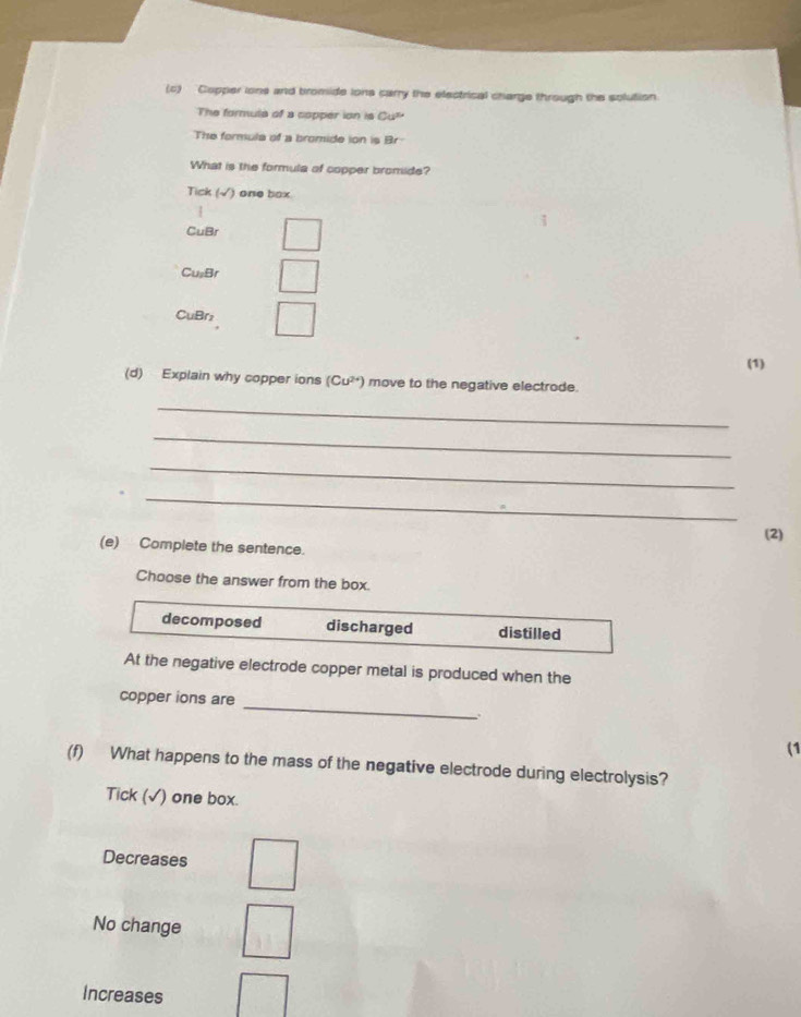 Copper ions and bromide ions carry the electrical charge through the solution
The formula of a copper ion is Cu^,
The formula of a bromide ion is Br
What is the formula of copper bromide?
Tick (√) one box
CuBr
CusBr
CuBr
(1)
(d) Explain why copper ions (Cu^(2+)) move to the negative electrode.
_
_
_
_
(2)
(e) Complete the sentence.
Choose the answer from the box.
decomposed discharged distilled
At the negative electrode copper metal is produced when the
copper ions are
_
(1
(f) What happens to the mass of the negative electrode during electrolysis?
Tick (√) one box.
Decreases
No change
Increases