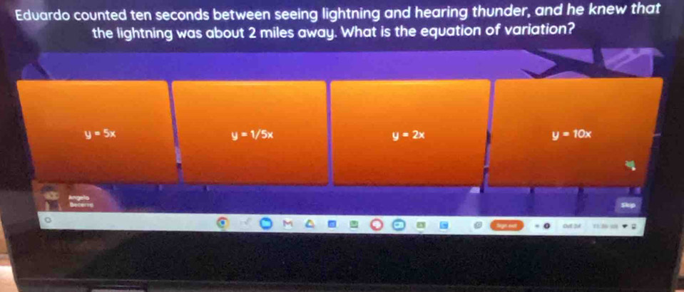 Eduardo counted ten seconds between seeing lightning and hearing thunder, and he knew that
the lightning was about 2 miles away. What is the equation of variation?
y=5x
y=1/5x
y=2x
y=10x