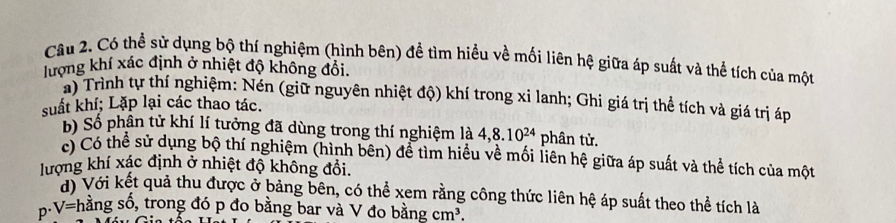 Có thể sử dụng bộ thí nghiệm (hình bên) để tìm hiểu về mối liên hệ giữa áp suất và thể tích của một 
lượng khí xác định ở nhiệt độ không đổi. 
a) Trình tự thí nghiệm: Nén (giữ nguyên nhiệt độ) khí trong xi lanh; Ghi giá trị thể tích và giá trị áp 
suất khí; Lặp lại các thao tác. 
b) Số phân tử khí lí tưởng đã dùng trong thí nghiệm là 4, 8.10^(24) phân tử. 
c) Có thể sử dụng bộ thí nghiệm (hình bên) để tìm hiểu về mối liên hệ giữa áp suất và thể tích của một 
lượng khí xác định ở nhiệt độ không đổi. 
di Với kết quả thu được ở bảng bên, có thể xem rằng công thức liên hệ áp suất theo thể tích là
· V= shằng số, trong đó p đo bằng bar và V đo bằng cm^3.