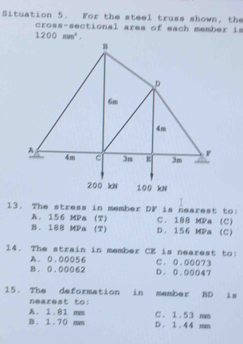 Situation 5. For the steel truss shown, the
cross-sectional area of each member is
1200mm^2, 
13. The stress in member DF is nearest to:
A. 156 MPa (T) C. 188 MPa (C)
B. 188 MPa (T) D. 156 MPa (C)
14. The strain in member CE is nearest to:
A. 0.00056 C. 0.00073
B. 0.00062 D. 0.00047
15. The deformation in member BD is
nearest to:
A. 1.81 mm C. 1 .53 mm
B. 1.70 mm D . 1 . 4 4 mm