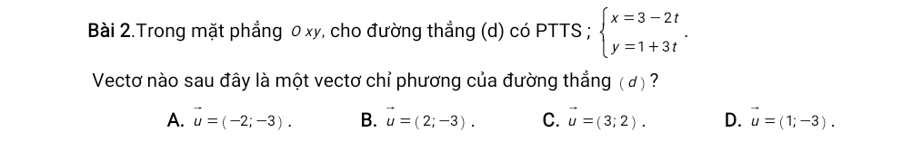 Bài 2.Trong mặt phẳng 0 xy, cho đường thẳng (d) có PTTS ; beginarrayl x=3-2t y=1+3tendarray.. 
Vectơ nào sau đây là một vectơ chỉ phương của đường thắng ( đ) ?
A. vector u=(-2;-3). B. vector u=(2;-3). C. vector u=(3;2). D. vector u=(1;-3).