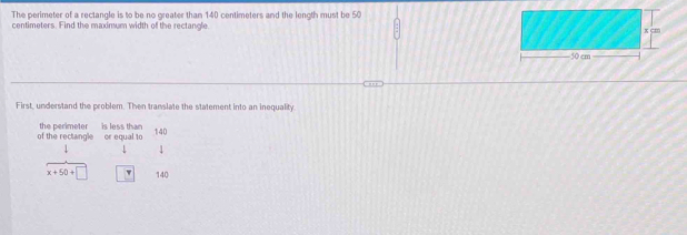 The perimeter of a rectangle is to be no greater than 140 centimeters and the length must be 50
centimeters. Find the maximum width of the rectangle. 
First, understand the problem. Then translate the statement into an inequality 
of the rectangle or equal to the perimeter is less than 140.
x+50+□ 140